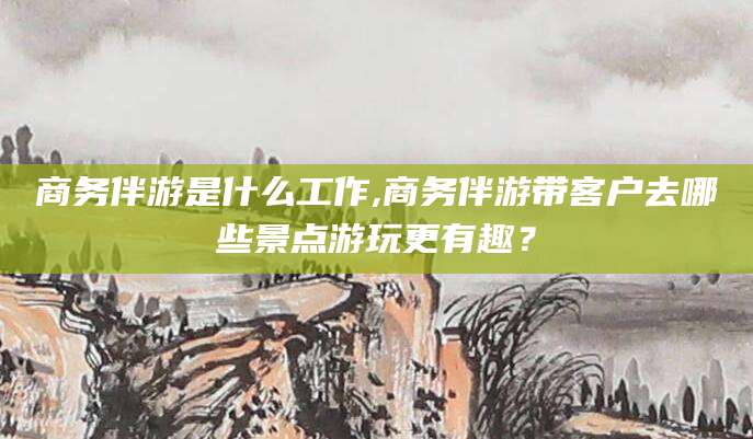 河池商务伴游是什么工作,商务伴游带客户去哪些景点游玩更有趣？