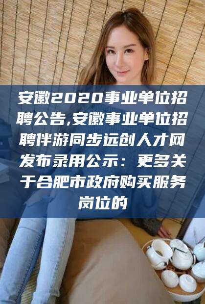河池安徽2020事业单位招聘公告,安徽事业单位招聘伴游同步远创人才网发布录用公示：更多关于合肥市政府购买服务岗位的
