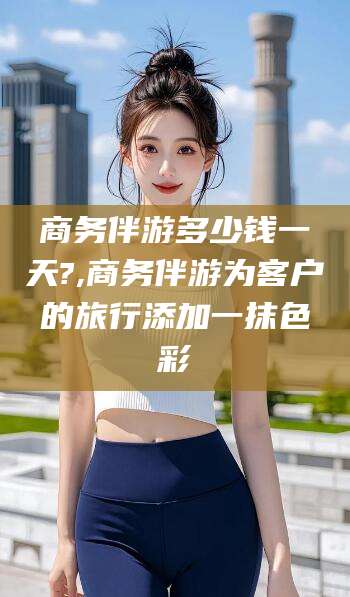 河池商务伴游多少钱一天?,商务伴游为客户的旅行添加一抹色彩