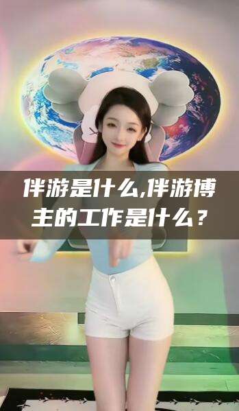 河池伴游是什么,伴游博主的工作是什么？