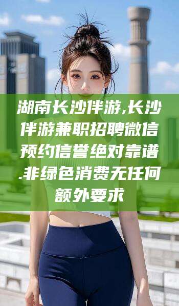 河池湖南长沙伴游,长沙伴游兼职招聘微信预约信誉绝对靠谱.非绿色消费无任何额外要求
