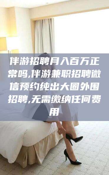 河池伴游招聘月入百万正常吗,伴游兼职招聘微信预约纯出大圈外围招聘,无需缴纳任何费用