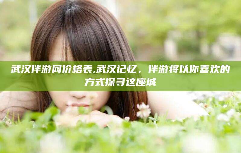 河池武汉伴游网价格表,武汉记忆，伴游将以你喜欢的方式探寻这座城