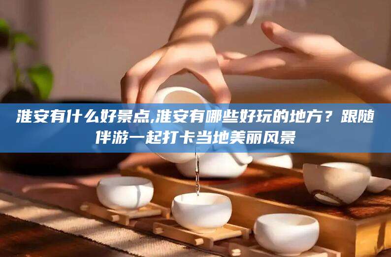 河池淮安有什么好景点,淮安有哪些好玩的地方？跟随伴游一起打卡当地美丽风景