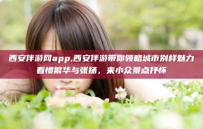 河池西安伴游网app,西安伴游带你领略城市别样魅力看惯繁华与张扬，来小众景点抒怀