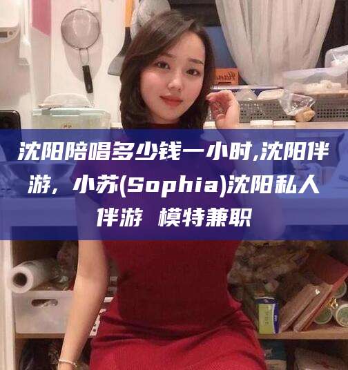 河池沈阳陪唱多少钱一小时,沈阳伴游,贠小苏(Sophia)沈阳私人伴游 模特兼职