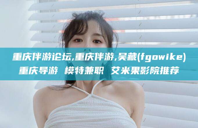 河池重庆伴游论坛,重庆伴游,吴藏(fgowike)重庆导游 模特兼职 艾米果影院推荐