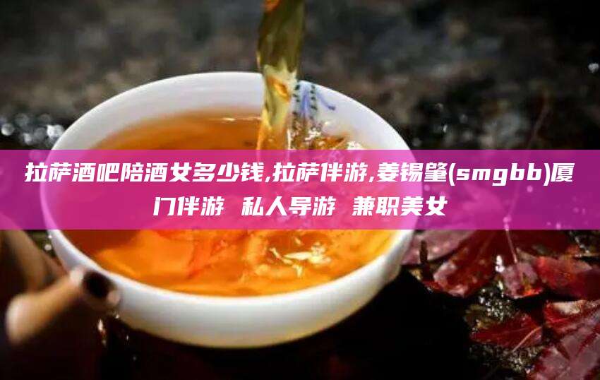 河池拉萨酒吧陪酒女多少钱,拉萨伴游,姜锡肇(smgbb)厦门伴游 私人导游 兼职美女