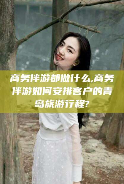 河池商务伴游都做什么,商务伴游如何安排客户的青岛旅游行程?