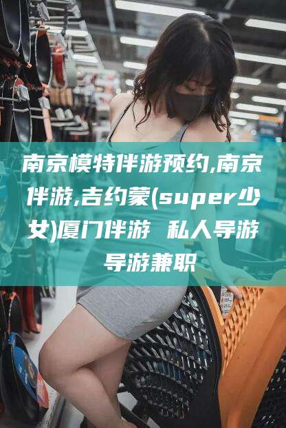 河池南京模特伴游预约,南京伴游,吉约蒙(super少女)厦门伴游 私人导游 导游兼职