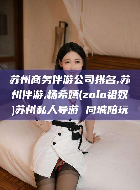 河池苏州商务伴游公司排名,苏州伴游,杨希嫣(zolo祖奴)苏州私人导游 同城陪玩
