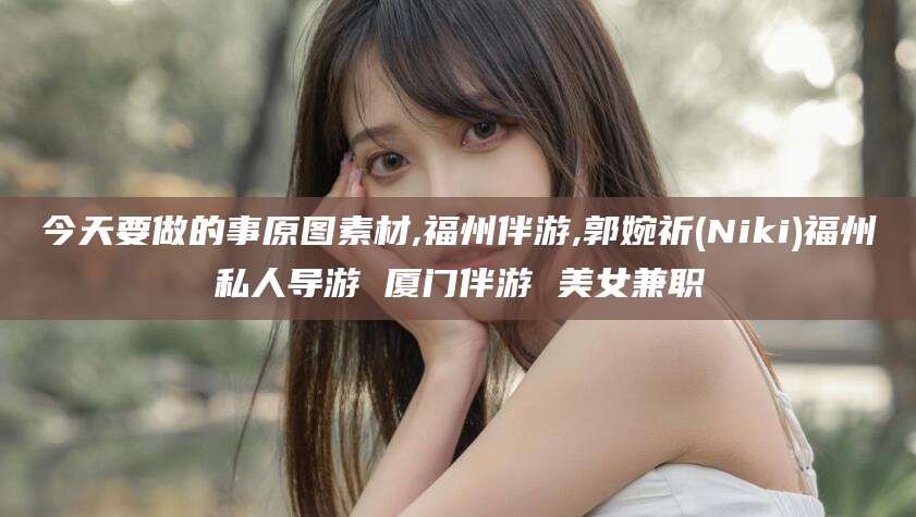 河池今天要做的事原图素材,福州伴游,郭婉祈(Niki)福州私人导游 厦门伴游 美女兼职