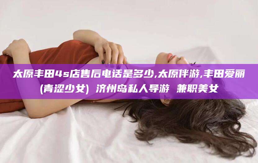 河池太原丰田4s店售后电话是多少,太原伴游,丰田爱丽(青涩少女) 济州岛私人导游 兼职美女