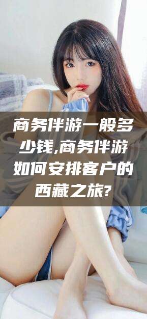 河池商务伴游一般多少钱,商务伴游如何安排客户的西藏之旅?