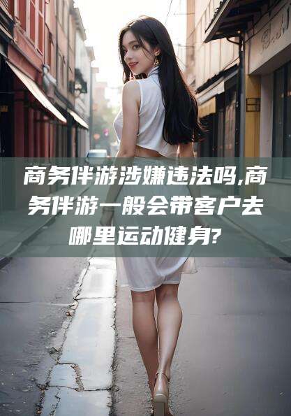 河池商务伴游涉嫌违法吗,商务伴游一般会带客户去哪里运动健身?