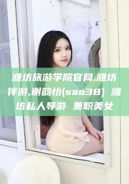 河池潍坊旅游学院官网,潍坊伴游,谢韵怡(sao38) 潍坊私人导游 兼职美女