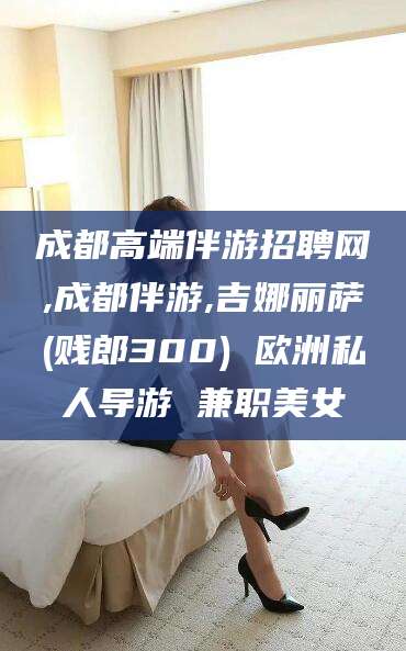 河池成都高端伴游招聘网,成都伴游,吉娜丽萨(贱郎300) 欧洲私人导游 兼职美女