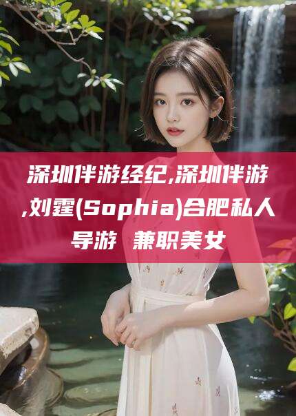 河池深圳伴游经纪,深圳伴游,刘霆(Sophia)合肥私人导游 兼职美女