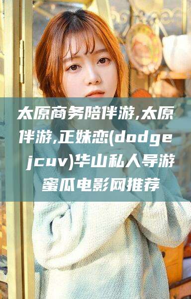 河池太原商务陪伴游,太原伴游,正妹恋(dodge jcuv)华山私人导游 蜜瓜电影网推荐