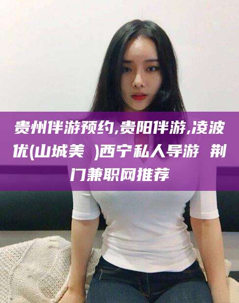 河池贵州伴游预约,贵阳伴游,凌波优(山城美姫)西宁私人导游 荆门兼职网推荐