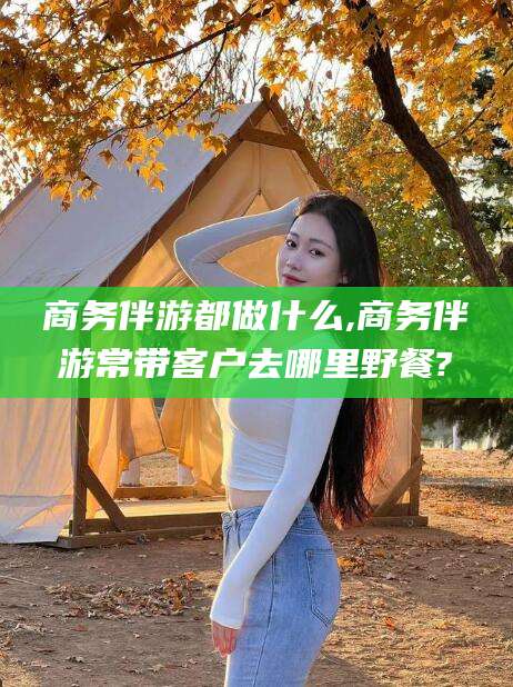 河池商务伴游都做什么,商务伴游常带客户去哪里野餐?