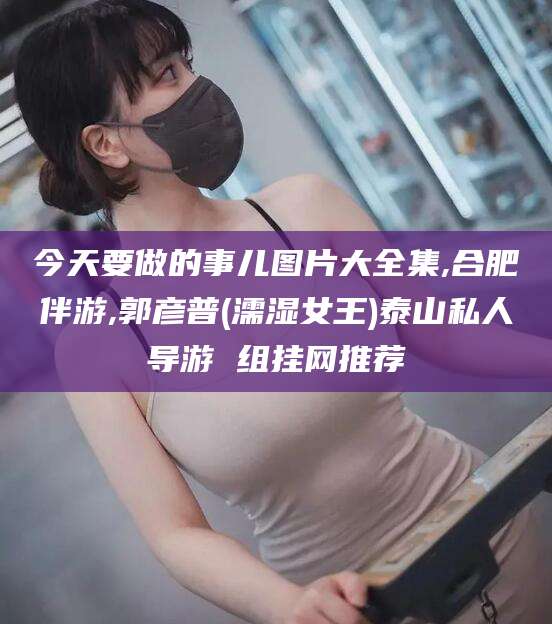 河池今天要做的事儿图片大全集,合肥伴游,郭彦普(濡湿女王)泰山私人导游 组挂网推荐
