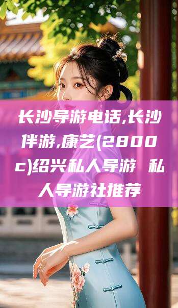 河池长沙导游电话,长沙伴游,康艺(2800c)绍兴私人导游 私人导游社推荐