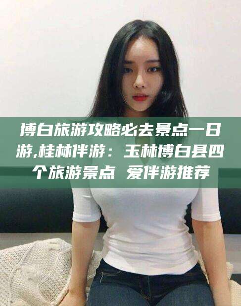 河池博白旅游攻略必去景点一日游,桂林伴游：玉林博白县四个旅游景点 爱伴游推荐