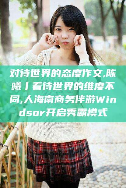 河池对待世界的态度作文,陈曦丨看待世界的维度不同,人海南商务伴游Windsor开启秀霸模式