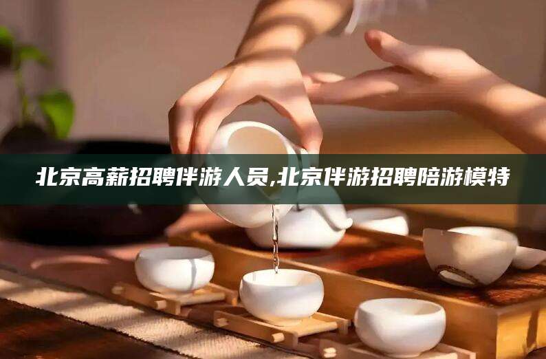 河池北京高薪招聘伴游人员,北京伴游招聘陪游模特