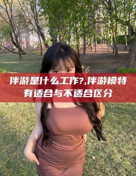 河池伴游是什么工作?,伴游模特有适合与不适合区分