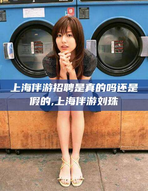 河池上海伴游招聘是真的吗还是假的,上海伴游刘珠