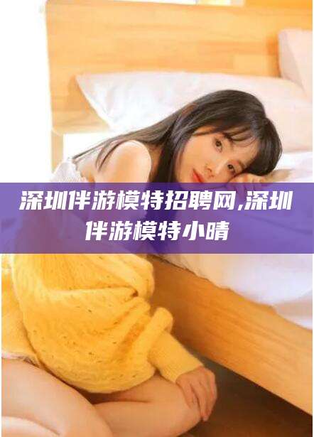 河池深圳伴游模特招聘网,深圳伴游模特小晴