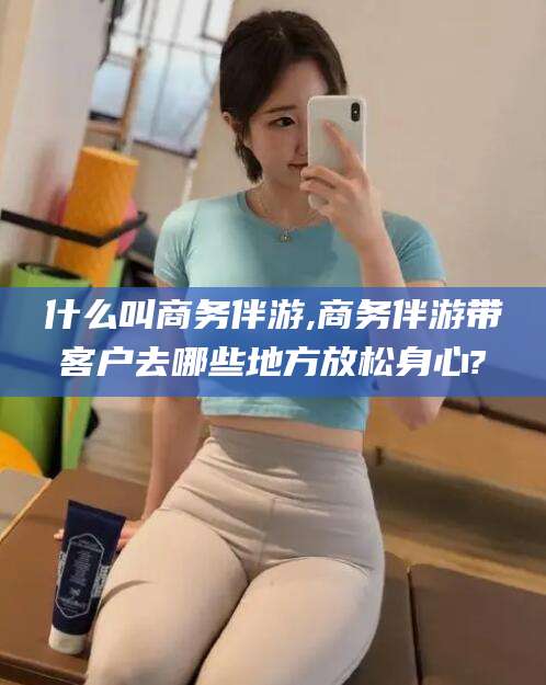 河池什么叫商务伴游,商务伴游带客户去哪些地方放松身心?