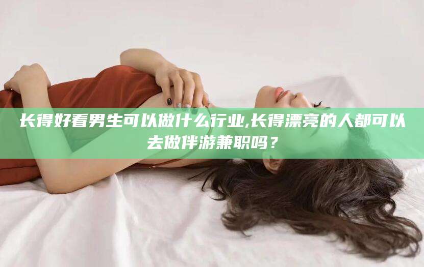 河池长得好看男生可以做什么行业,长得漂亮的人都可以去做伴游兼职吗？