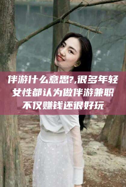 河池伴游什么意思?,很多年轻女性都认为做伴游兼职不仅赚钱还很好玩