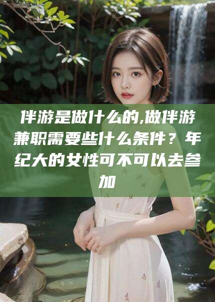 河池伴游是做什么的,做伴游兼职需要些什么条件？年纪大的女性可不可以去参加