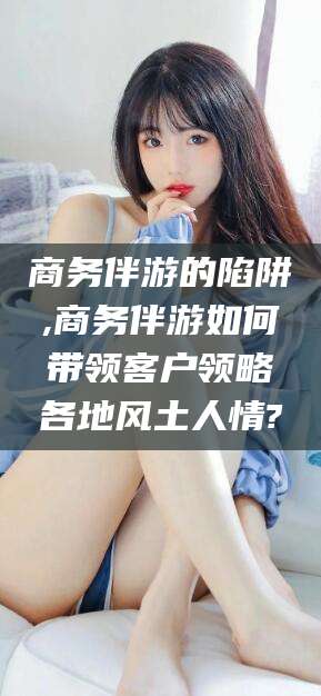 河池商务伴游的陷阱,商务伴游如何带领客户领略各地风土人情?