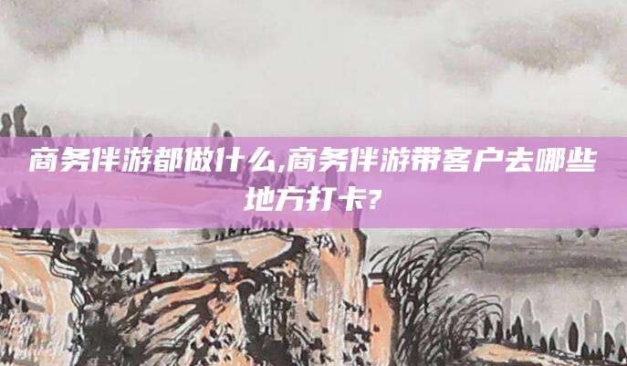 河池商务伴游都做什么,商务伴游带客户去哪些地方打卡?