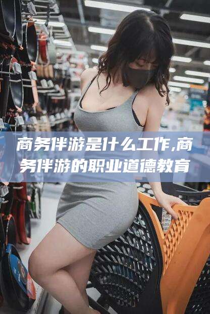 河池商务伴游是什么工作,商务伴游的职业道德教育