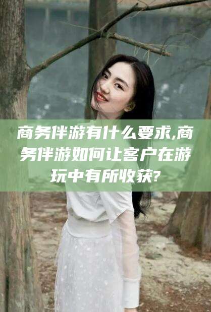 河池商务伴游有什么要求,商务伴游如何让客户在游玩中有所收获?