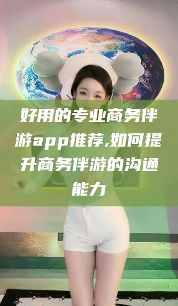 河池好用的专业商务伴游app推荐,如何提升商务伴游的沟通能力