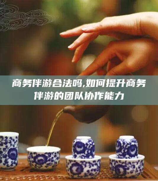 河池商务伴游合法吗,如何提升商务伴游的团队协作能力