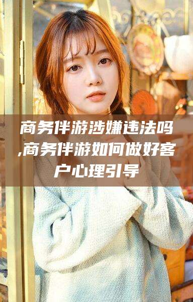 河池商务伴游涉嫌违法吗,商务伴游如何做好客户心理引导