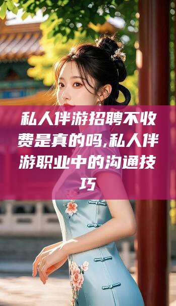 河池私人伴游招聘不收费是真的吗,私人伴游职业中的沟通技巧