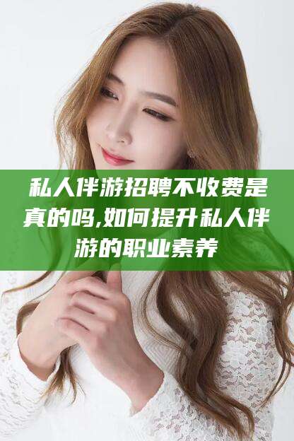 河池私人伴游招聘不收费是真的吗,如何提升私人伴游的职业素养