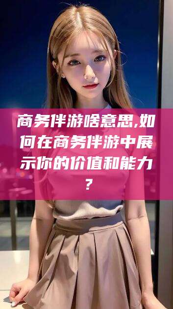 河池商务伴游啥意思,如何在商务伴游中展示你的价值和能力？