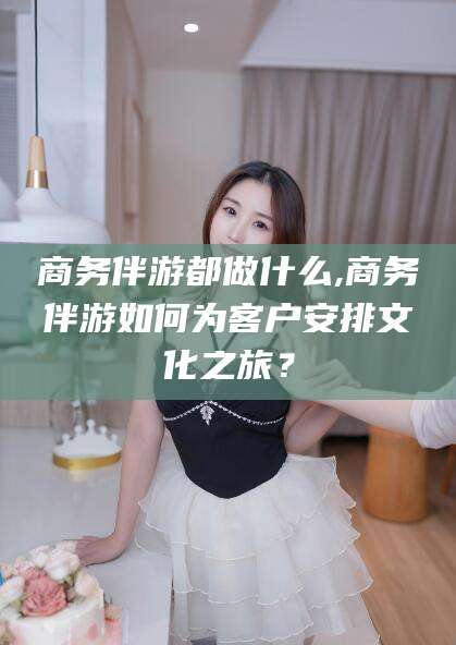 河池商务伴游都做什么,商务伴游如何为客户安排文化之旅？