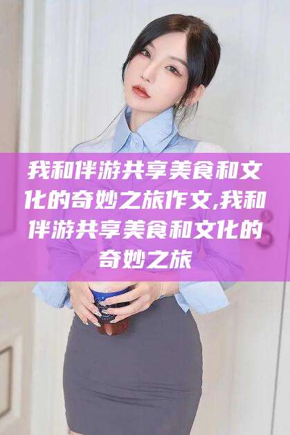 河池我和伴游共享美食和文化的奇妙之旅作文,我和伴游共享美食和文化的奇妙之旅