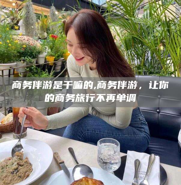 河池商务伴游是干嘛的,商务伴游，让你的商务旅行不再单调